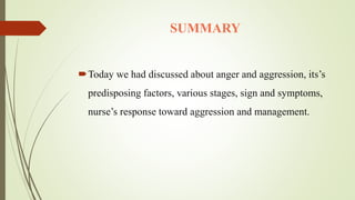 SUMMARY
Today we had discussed about anger and aggression, its’s
predisposing factors, various stages, sign and symptoms,
nurse’s response toward aggression and management.
 