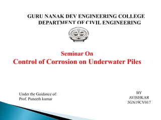 Seminar On
Control of Corrosion on Underwater Piles
GURU NANAK DEV ENGINEERING COLLEGE
DEPARTMENT OF CIVIL ENGINEERING
Under the Guidance of:
Prof. Puneeth kumar
BY
AVISHKAR
3GN19CV017
 