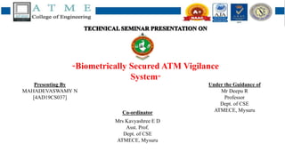 “Biometrically Secured ATM Vigilance
System”
Co-ordinator
Mrs Kavyashree E D
Asst. Prof.
Dept. of CSE
ATMECE, Mysuru
Presenting By
MAHADEVASWAMY N
[4AD19CS037]
Under the Guidance of
Mr Deepu R
Professor
Dept. of CSE
ATMECE, Mysuru
 
