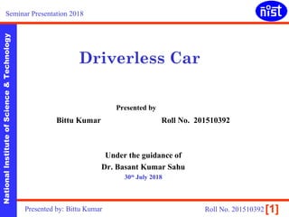 NationalInstituteofScience&Technology
[1]
Driverless Car
Bittu Kumar Roll No. 201510392
Under the guidance of
Dr. Basant Kumar Sahu
30th
July 2018
Seminar Presentation 2018
Presented by: Bittu Kumar Roll No. 201510392
Presented by
 