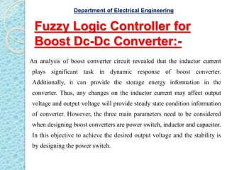 Fuzzy Logic Controller for
Boost Dc-Dc Converter:-
An analysis of boost converter circuit revealed that the inductor current
plays significant task in dynamic response of boost converter.
Additionally, it can provide the storage energy information in the
converter. Thus, any changes on the inductor current may affect output
voltage and output voltage will provide steady state condition information
of converter. However, the three main parameters need to be considered
when designing boost converters are power switch, inductor and capacitor.
In this objective to achieve the desired output voltage and the stability is
by designing the power switch.
Department of Electrical Engineering
 