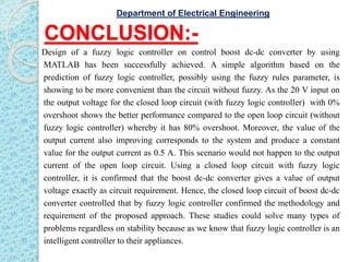 CONCLUSION:-
Design of a fuzzy logic controller on control boost dc-dc converter by using
MATLAB has been successfully achieved. A simple algorithm based on the
prediction of fuzzy logic controller, possibly using the fuzzy rules parameter, is
showing to be more convenient than the circuit without fuzzy. As the 20 V input on
the output voltage for the closed loop circuit (with fuzzy logic controller) with 0%
overshoot shows the better performance compared to the open loop circuit (without
fuzzy logic controller) whereby it has 80% overshoot. Moreover, the value of the
output current also improving corresponds to the system and produce a constant
value for the output current as 0.5 A. This scenario would not happen to the output
current of the open loop circuit. Using a closed loop circuit with fuzzy logic
controller, it is confirmed that the boost dc-dc converter gives a value of output
voltage exactly as circuit requirement. Hence, the closed loop circuit of boost dc-dc
converter controlled that by fuzzy logic controller confirmed the methodology and
requirement of the proposed approach. These studies could solve many types of
problems regardless on stability because as we know that fuzzy logic controller is an
intelligent controller to their appliances.
Department of Electrical Engineering
 