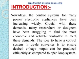 INTRODUCTION:-
Nowadays, the control systems for many
power electronic appliances have been
increasing widely. Crucial with these
demands, many researchers or designers
have been struggling to find the most
economic and reliable controller to meet
these demands. The idea to have a control
system in dc-dc converter is to ensure
desired voltage output can be produced
efficiently as compared to open loop system.
Department of Electrical Engineering
 