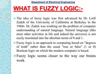 WHAT IS FUZZY LOGIC:-
 The idea of fuzzy logic was first advanced by Dr. Lotfi
Zadeh of the University of California at Berkeley in the
1960s. Dr. Zadeh was working on the problem of computer
understanding of natural language. Natural language (like
most other activities in life and indeed the universe) is not
easily translated into the absolute terms of 0 and 1.
 Fuzzy logic is an approach to computing based on "degrees
of truth" rather than the usual "true or false" (1 or 0)
Boolean logic on which the modern computer is based.
Fuzzy logic seems closer to the way our brains
work.
Department of Electrical Engineering
 