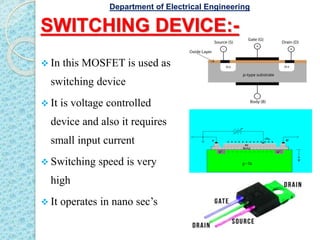 SWITCHING DEVICE:-
 In this MOSFET is used as
switching device
 It is voltage controlled
device and also it requires
small input current
 Switching speed is very
high
 It operates in nano sec’s
Department of Electrical Engineering
 