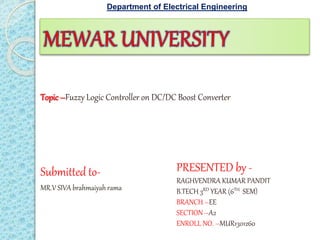 PRESENTED by -
RAGHVENDRA KUMAR PANDIT
B.TECH 3RD YEAR (6TH SEM)
BRANCH –EE
SECTION –A2
ENROLL NO. –MUR1301260
Submitted to-
MR.V SIVA brahmaiyah rama
Topic –Fuzzy Logic Controller on DC/DC Boost Converter
Department of Electrical Engineering
 