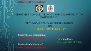 VISVESVARAYA TECHNOLOGICAL
UNIVERSITY,BELAGAVI
DEPARTMENT OF ELECTRONICS AND COMMUNICATION
ENGINEERING
TECHNICAL SEMINAR PRESENTATION
ON
“SMART NOTE TAKER”
Under the co-ordination of
Prof. Pradeep Kudmud
Under the Guidance of
Prof .Khandoba Ranjere
Submitted by:-
Chetan(3BK21EC400)
 