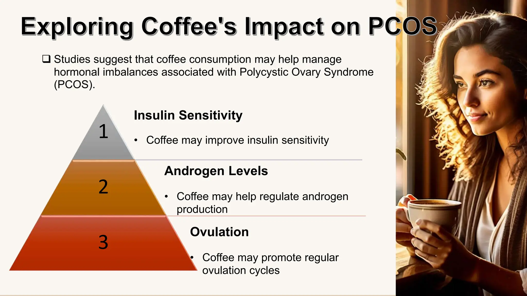  Studies suggest that coffee consumption may help manage
hormonal imbalances associated with Polycystic Ovary Syndrome
(PCOS).
1
2
3
Insulin Sensitivity
• Coffee may improve insulin sensitivity
Androgen Levels
• Coffee may help regulate androgen
production
Ovulation
• Coffee may promote regular
ovulation cycles
 