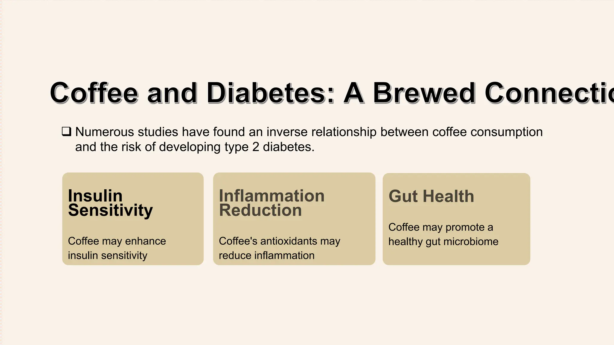 Insulin
Sensitivity
Coffee may enhance
insulin sensitivity
Inflammation
Reduction
Coffee's antioxidants may
reduce inflammation
Gut Health
Coffee may promote a
healthy gut microbiome
 Numerous studies have found an inverse relationship between coffee consumption
and the risk of developing type 2 diabetes.
 