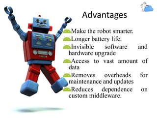 Advantages
Make the robot smarter.
Longer battery life.
Invisible software and
hardware upgrade
Access to vast amount of
data
Removes overheads for
maintenance and updates
Reduces dependence on
custom middleware.
 