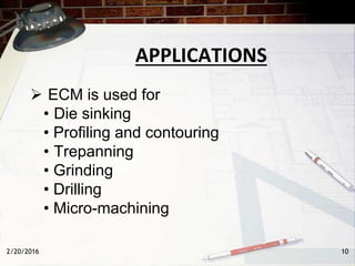 APPLICATIONS
 ECM is used for
• Die sinking
• Profiling and contouring
• Trepanning
• Grinding
• Drilling
• Micro-machining
2/20/2016 10
 