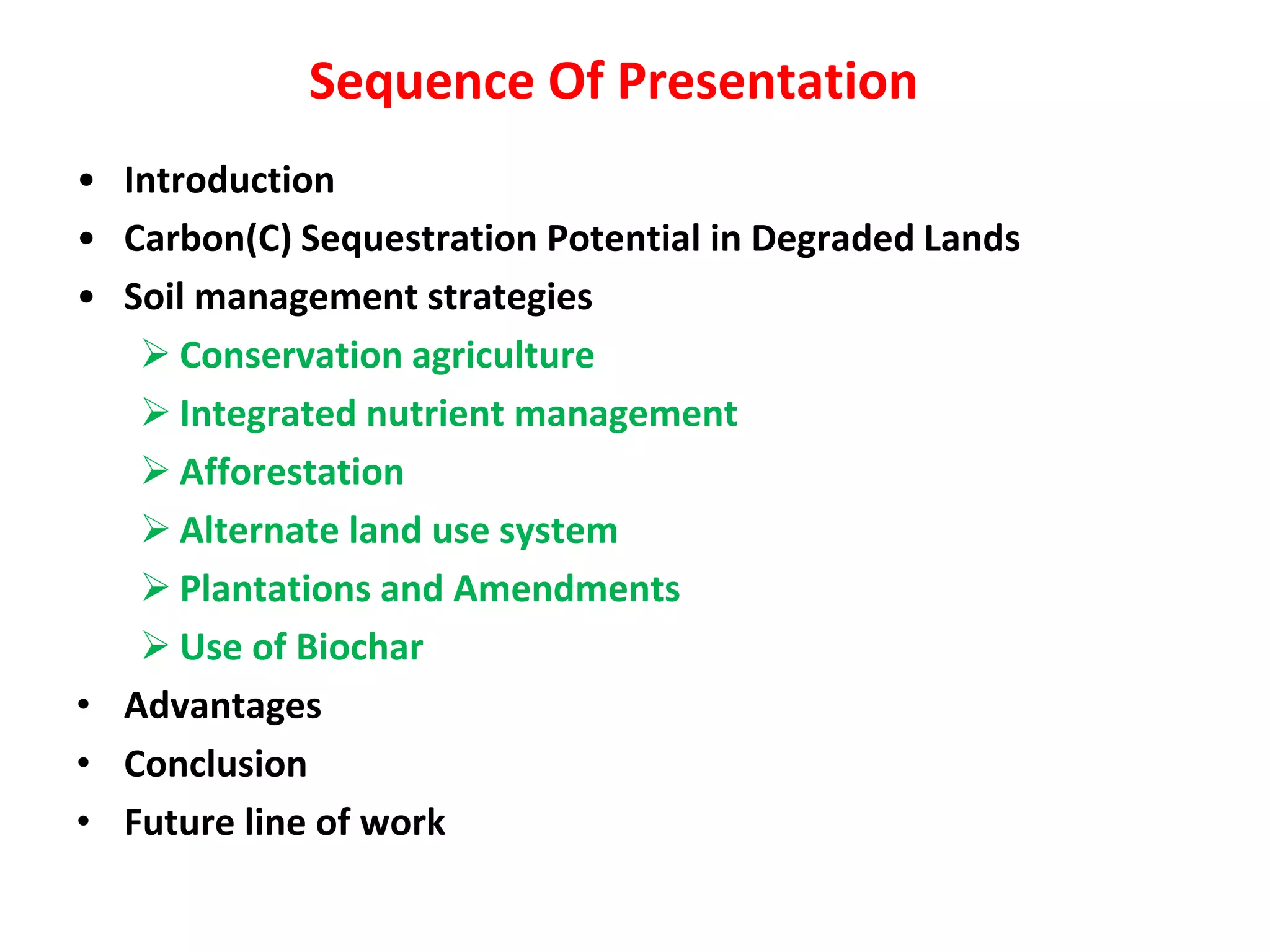 Sequence Of Presentation
• Introduction
• Carbon(C) Sequestration Potential in Degraded Lands
• Soil management strategies
 Conservation agriculture
 Integrated nutrient management
 Afforestation
 Alternate land use system
 Plantations and Amendments
 Use of Biochar
• Advantages
• Conclusion
• Future line of work
 