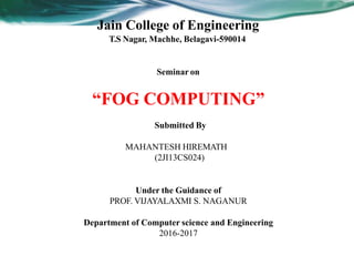 Jain College of Engineering
T.S Nagar, Machhe, Belagavi-590014
Seminar on
“FOG COMPUTING”
Submitted By
MAHANTESH HIREMATH
(2JI13CS024)
Under the Guidance of
PROF. VIJAYALAXMI S. NAGANUR
Department of Computer science and Engineering
2016-2017
 