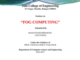 Jain College of Engineering
T.S Nagar, Machhe, Belagavi-590014
Seminar on
“FOG COMPUTING”
Submitted By
MAHANTESH HIREMATH
(2JI13CS024)
Under the Guidance of
PROF. VIJAYALAXMI S. NAGANUR
Department of Computer science and Engineering
2016-2017
 