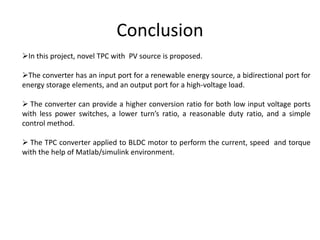 Conclusion
In this project, novel TPC with PV source is proposed.
The converter has an input port for a renewable energy source, a bidirectional port for
energy storage elements, and an output port for a high-voltage load.
 The converter can provide a higher conversion ratio for both low input voltage ports
with less power switches, a lower turn’s ratio, a reasonable duty ratio, and a simple
control method.
 The TPC converter applied to BLDC motor to perform the current, speed and torque
with the help of Matlab/simulink environment.
 