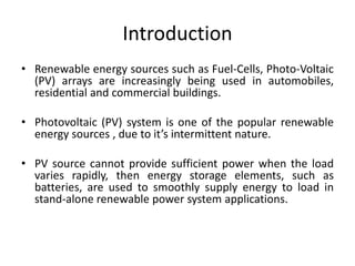 Introduction
• Renewable energy sources such as Fuel-Cells, Photo-Voltaic
(PV) arrays are increasingly being used in automobiles,
residential and commercial buildings.
• Photovoltaic (PV) system is one of the popular renewable
energy sources , due to it’s intermittent nature.
• PV source cannot provide sufficient power when the load
varies rapidly, then energy storage elements, such as
batteries, are used to smoothly supply energy to load in
stand-alone renewable power system applications.
 