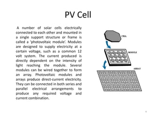 PV Cell
4
A number of solar cells electrically
connected to each other and mounted in
a single support structure or frame is
called a ‘photovoltaic module’. Modules
are designed to supply electricity at a
certain voltage, such as a common 12
volt system. The current produced is
directly dependent on the intensity of
light reaching the module. Several
modules can be wired together to form
an array. Photovoltaic modules and
arrays produce direct-current electricity.
They can be connected in both series and
parallel electrical arrangements to
produce any required voltage and
current combination.
 