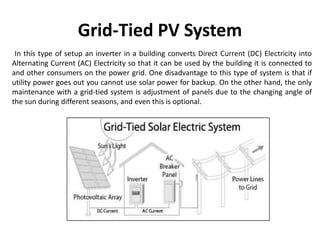 Grid-Tied PV System
In this type of setup an inverter in a building converts Direct Current (DC) Electricity into
Alternating Current (AC) Electricity so that it can be used by the building it is connected to
and other consumers on the power grid. One disadvantage to this type of system is that if
utility power goes out you cannot use solar power for backup. On the other hand, the only
maintenance with a grid-tied system is adjustment of panels due to the changing angle of
the sun during different seasons, and even this is optional.
 