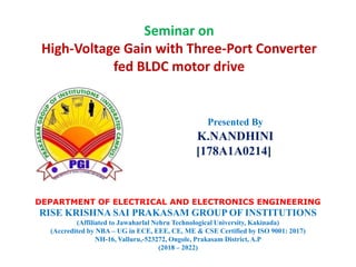 Seminar on
High-Voltage Gain with Three-Port Converter
fed BLDC motor drive
Presented By
K.NANDHINI
[178A1A0214]
DEPARTMENT OF ELECTRICAL AND ELECTRONICS ENGINEERING
RISE KRISHNA SAI PRAKASAM GROUP OF INSTITUTIONS
(Affiliated to Jawaharlal Nehru Technological University, Kakinada)
(Accredited by NBA – UG in ECE, EEE, CE, ME & CSE Certified by ISO 9001: 2017)
NH-16, Valluru,-523272, Ongole, Prakasam District, A.P
(2018 – 2022)
 