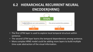 6.2 HIERARCHICAL RECURRENT NEURAL
ENCODER(HRNE)
• The ﬁrst LSTM layer is used to explore local temporal structure within
sentence.
• The second LSTM layer learns the temporal dependencies among sentence.
• More complex HRNE model could be adding more layers to build multiple
time-scale abstraction of the visual information.
 