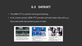 6.3 DATASET
• The MSR-VTT is used for training and testing.
• In its current version, MSR-VTT provides 10K web video clips with 41.2
hours and 200K clip-sentence pairs in total.
 