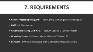 7. REQUIREMENTS
• Central Processing Unit (CPU) — Intel Core i5 6th Gen. processor or higher.
• RAM — 8 GB minimum.
• Graphics Processing Unit (GPU) — NVIDIA GeForce GTX 960 or higher.
• Operating System — Ubuntu, Mac or Microsoft Windows 10.
• Software – Python compiling IDE with Modules like Keras, TensorFlow
 