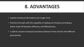 8. ADVANTAGES
• Exploits temporal information over longer time.
• Shortens the path with the capability of adding non-linearity, providing a
better trade-off between efﬁciency and effectiveness.
• Is able to uncover temporal transitions between frame chunks with different
granularities.
 