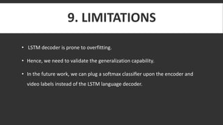 9. LIMITATIONS
• LSTM decoder is prone to overfitting.
• Hence, we need to validate the generalization capability.
• In the future work, we can plug a softmax classiﬁer upon the encoder and
video labels instead of the LSTM language decoder.
 