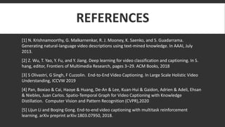 REFERENCES
[1] N. Krishnamoorthy, G. Malkarnenkar, R. J. Mooney, K. Saenko, and S. Guadarrama.
Generating natural-language video descriptions using text-mined knowledge. In AAAI, July
2013.
[2] Z. Wu, T. Yao, Y. Fu, and Y. Jiang. Deep learning for video classification and captioning. In S.
hang, editor, Frontiers of Multimedia Research, pages 3–29. ACM Books, 2018
[3] S Olivastri, G Singh, F Cuzzolin. End-to-End Video Captioning. In Large Scale Holistic Video
Understanding, ICCVW 2019
[4] Pan, Boxiao & Cai, Haoye & Huang, De-An & Lee, Kuan-Hui & Gaidon, Adrien & Adeli, Ehsan
& Niebles, Juan Carlos. Spatio-Temporal Graph for Video Captioning with Knowledge
Distillation. Computer Vision and Pattern Recognition (CVPR),2020
[5] Lijun Li and Boqing Gong. End-to-end video captioning with multitask reinforcement
learning. arXiv preprint arXiv:1803.07950, 2018.
 