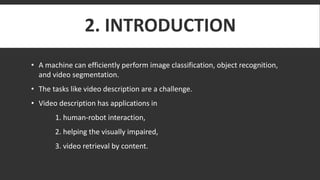 2. INTRODUCTION
• A machine can efficiently perform image classification, object recognition,
and video segmentation.
• The tasks like video description are a challenge.
• Video description has applications in
1. human-robot interaction,
2. helping the visually impaired,
3. video retrieval by content.
 