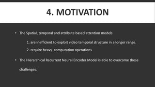 4. MOTIVATION
• The Spatial, temporal and attribute based attention models
1. are inefficient to exploit video temporal structure in a longer range.
2. require heavy computation operations
• The Hierarchical Recurrent Neural Encoder Model is able to overcome these
challenges.
 