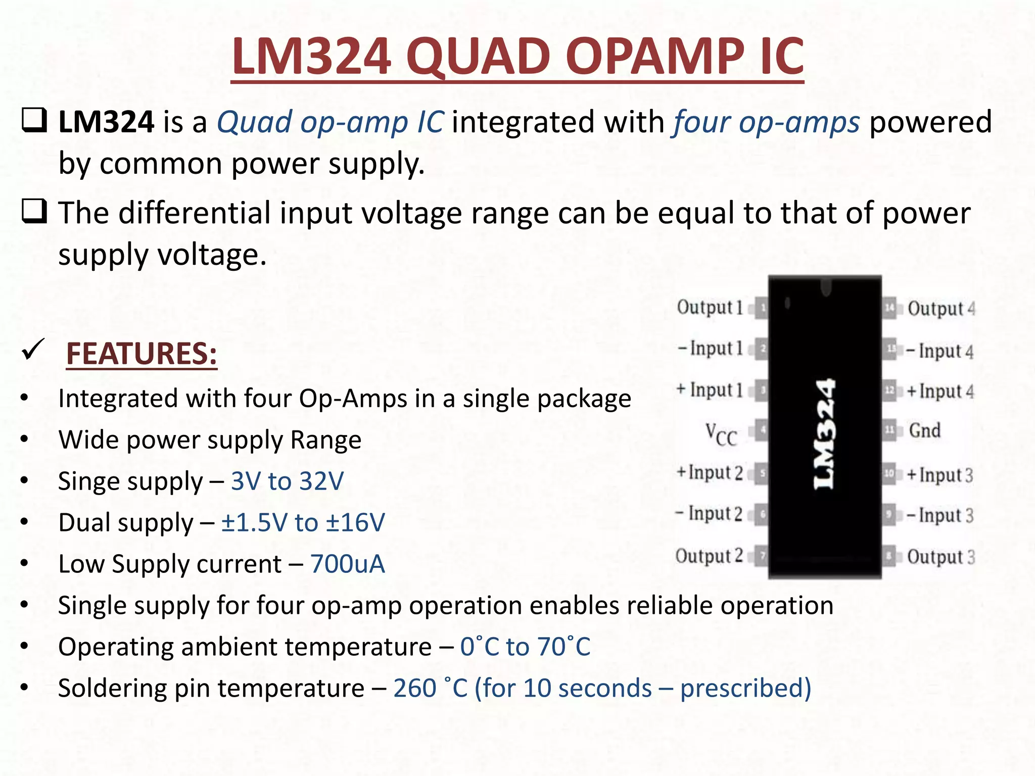 LM324 QUAD OPAMP IC
 LM324 is a Quad op-amp IC integrated with four op-amps powered
by common power supply.
 The differential input voltage range can be equal to that of power
supply voltage.
 FEATURES:
• Integrated with four Op-Amps in a single package
• Wide power supply Range
• Singe supply – 3V to 32V
• Dual supply – ±1.5V to ±16V
• Low Supply current – 700uA
• Single supply for four op-amp operation enables reliable operation
• Operating ambient temperature – 0˚C to 70˚C
• Soldering pin temperature – 260 ˚C (for 10 seconds – prescribed)
 