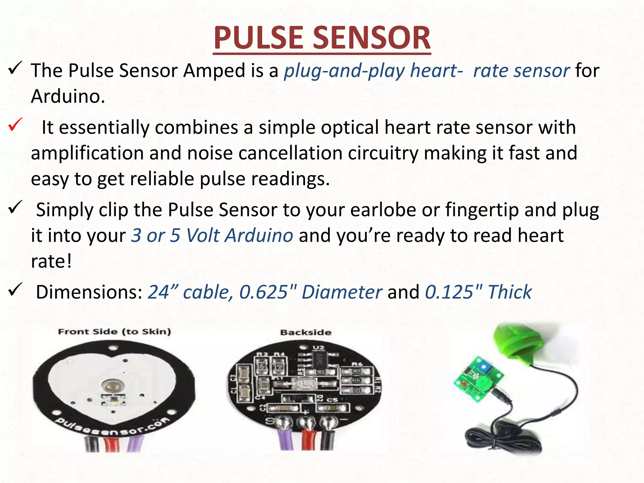 PULSE SENSOR
 The Pulse Sensor Amped is a plug-and-play heart- rate sensor for
Arduino.
 It essentially combines a simple optical heart rate sensor with
amplification and noise cancellation circuitry making it fast and
easy to get reliable pulse readings.
 Simply clip the Pulse Sensor to your earlobe or fingertip and plug
it into your 3 or 5 Volt Arduino and you’re ready to read heart
rate!
 Dimensions: 24” cable, 0.625" Diameter and 0.125" Thick
 