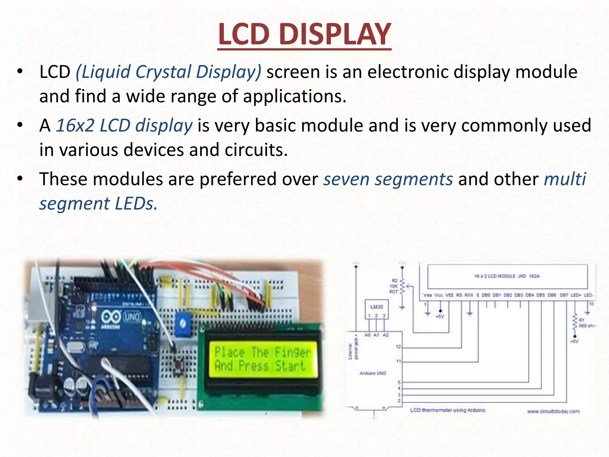 LCD DISPLAY
• LCD (Liquid Crystal Display) screen is an electronic display module
and find a wide range of applications.
• A 16x2 LCD display is very basic module and is very commonly used
in various devices and circuits.
• These modules are preferred over seven segments and other multi
segment LEDs.
 