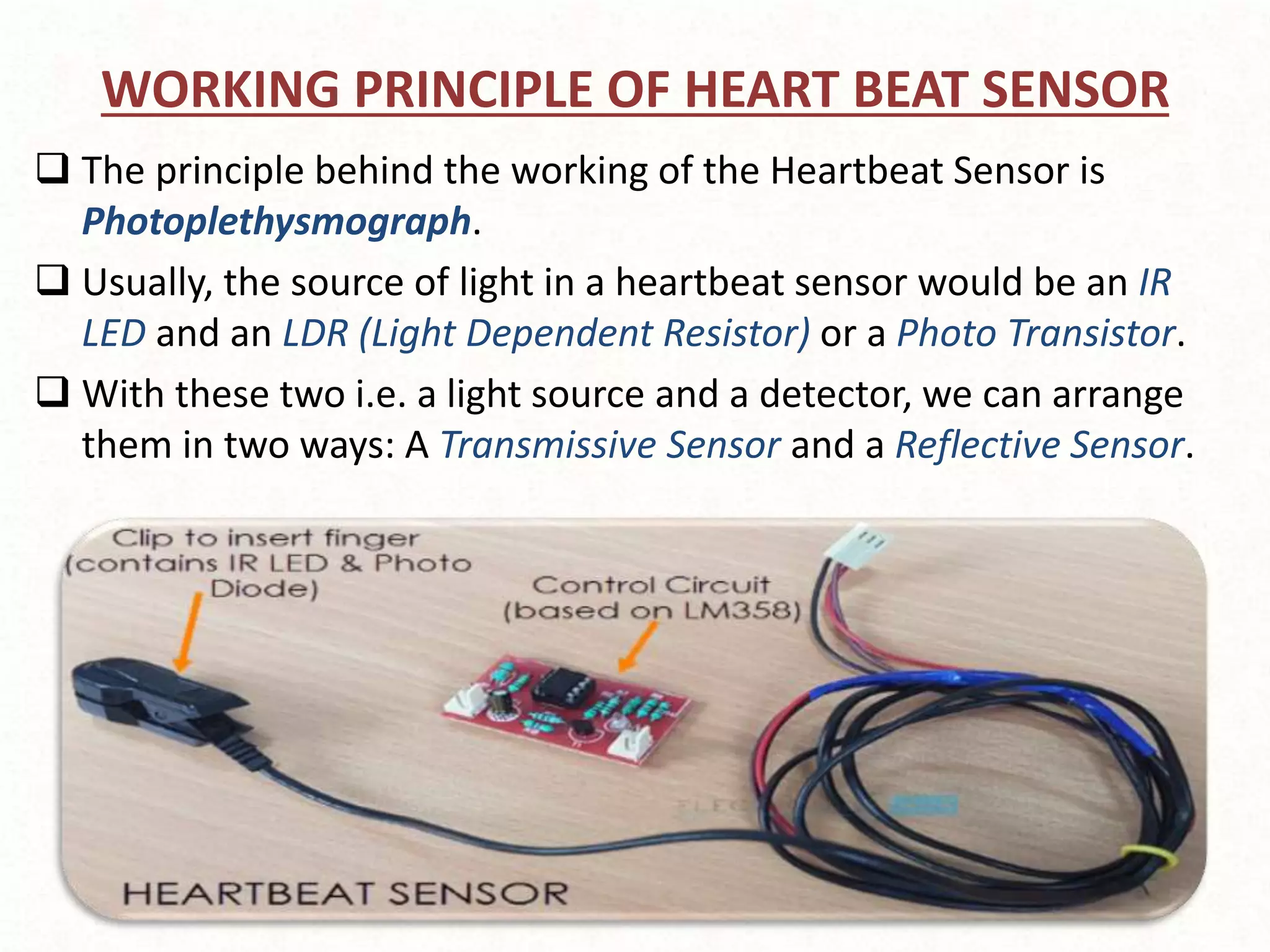 WORKING PRINCIPLE OF HEART BEAT SENSOR
 The principle behind the working of the Heartbeat Sensor is
Photoplethysmograph.
 Usually, the source of light in a heartbeat sensor would be an IR
LED and an LDR (Light Dependent Resistor) or a Photo Transistor.
 With these two i.e. a light source and a detector, we can arrange
them in two ways: A Transmissive Sensor and a Reflective Sensor.
 