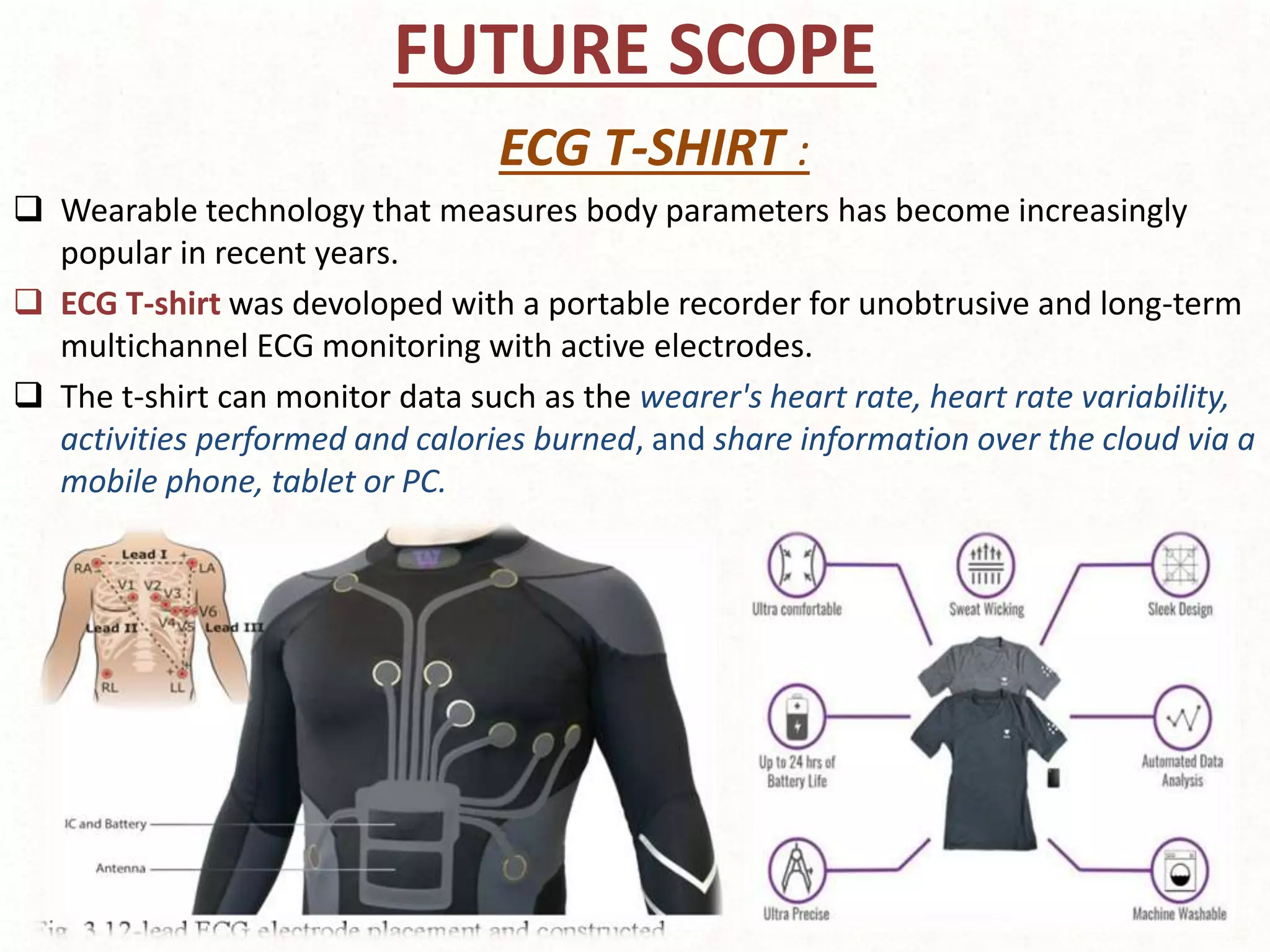 FUTURE SCOPE
ECG T-SHIRT :
 Wearable technology that measures body parameters has become increasingly
popular in recent years.
 ECG T-shirt was devoloped with a portable recorder for unobtrusive and long-term
multichannel ECG monitoring with active electrodes.
 The t-shirt can monitor data such as the wearer's heart rate, heart rate variability,
activities performed and calories burned, and share information over the cloud via a
mobile phone, tablet or PC.
 