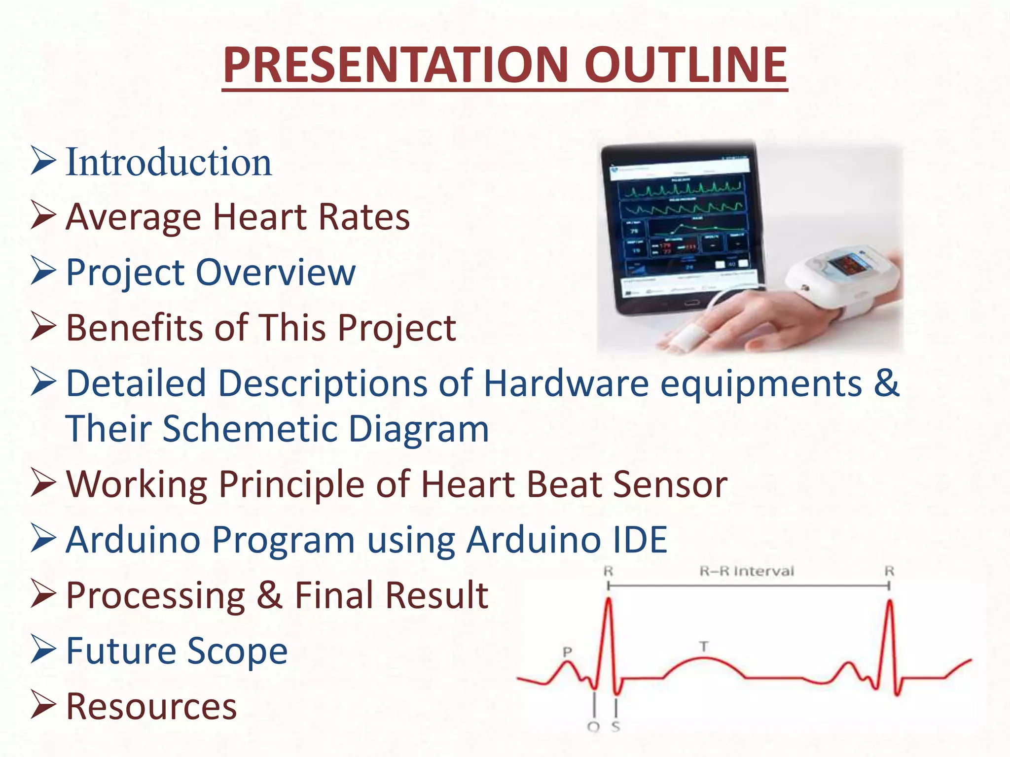PRESENTATION OUTLINE
Introduction
Average Heart Rates
Project Overview
Benefits of This Project
Detailed Descriptions of Hardware equipments &
Their Schemetic Diagram
Working Principle of Heart Beat Sensor
Arduino Program using Arduino IDE
Processing & Final Result
Future Scope
Resources
 