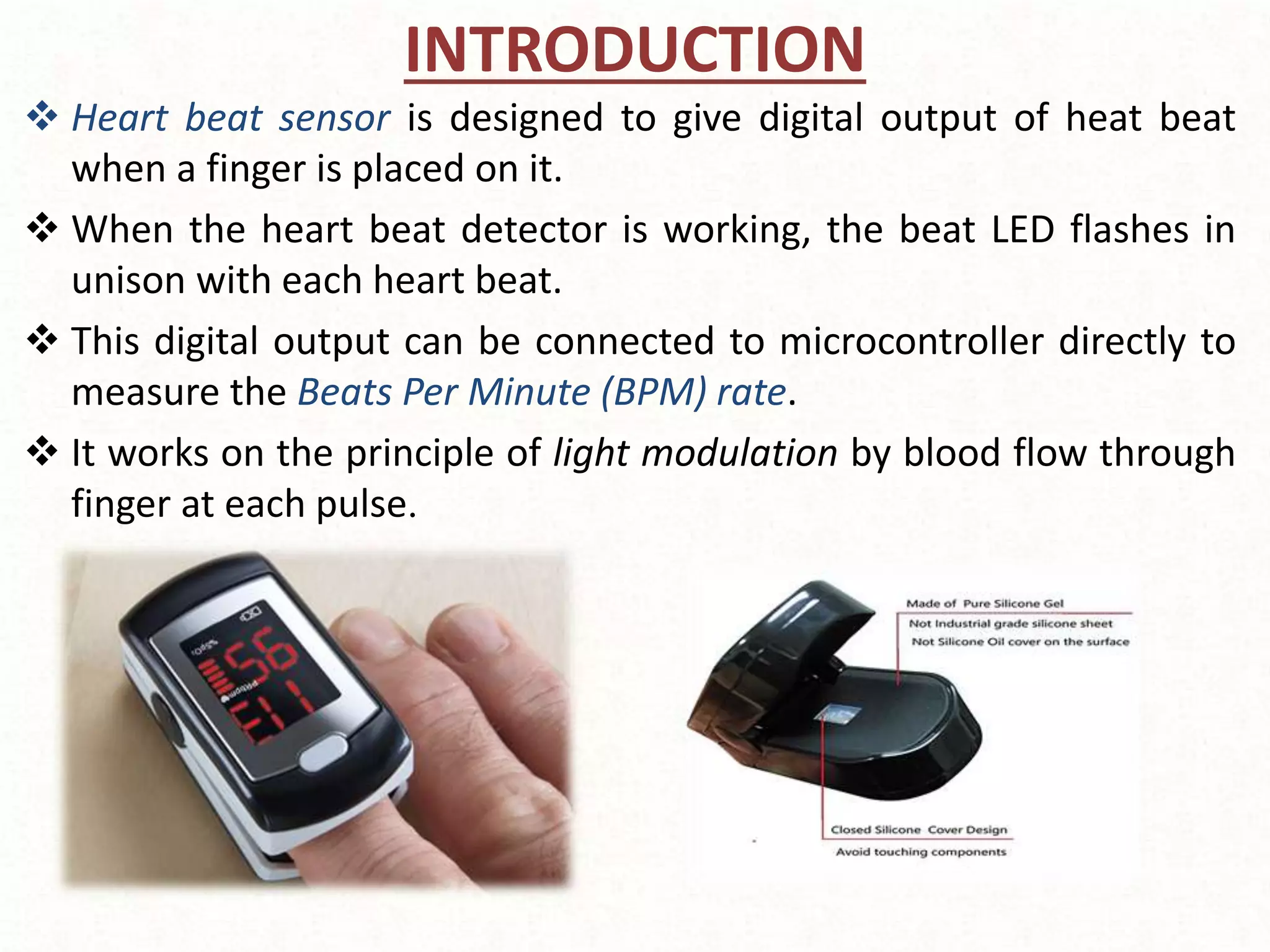 INTRODUCTION
 Heart beat sensor is designed to give digital output of heat beat
when a finger is placed on it.
 When the heart beat detector is working, the beat LED flashes in
unison with each heart beat.
 This digital output can be connected to microcontroller directly to
measure the Beats Per Minute (BPM) rate.
 It works on the principle of light modulation by blood flow through
finger at each pulse.
 