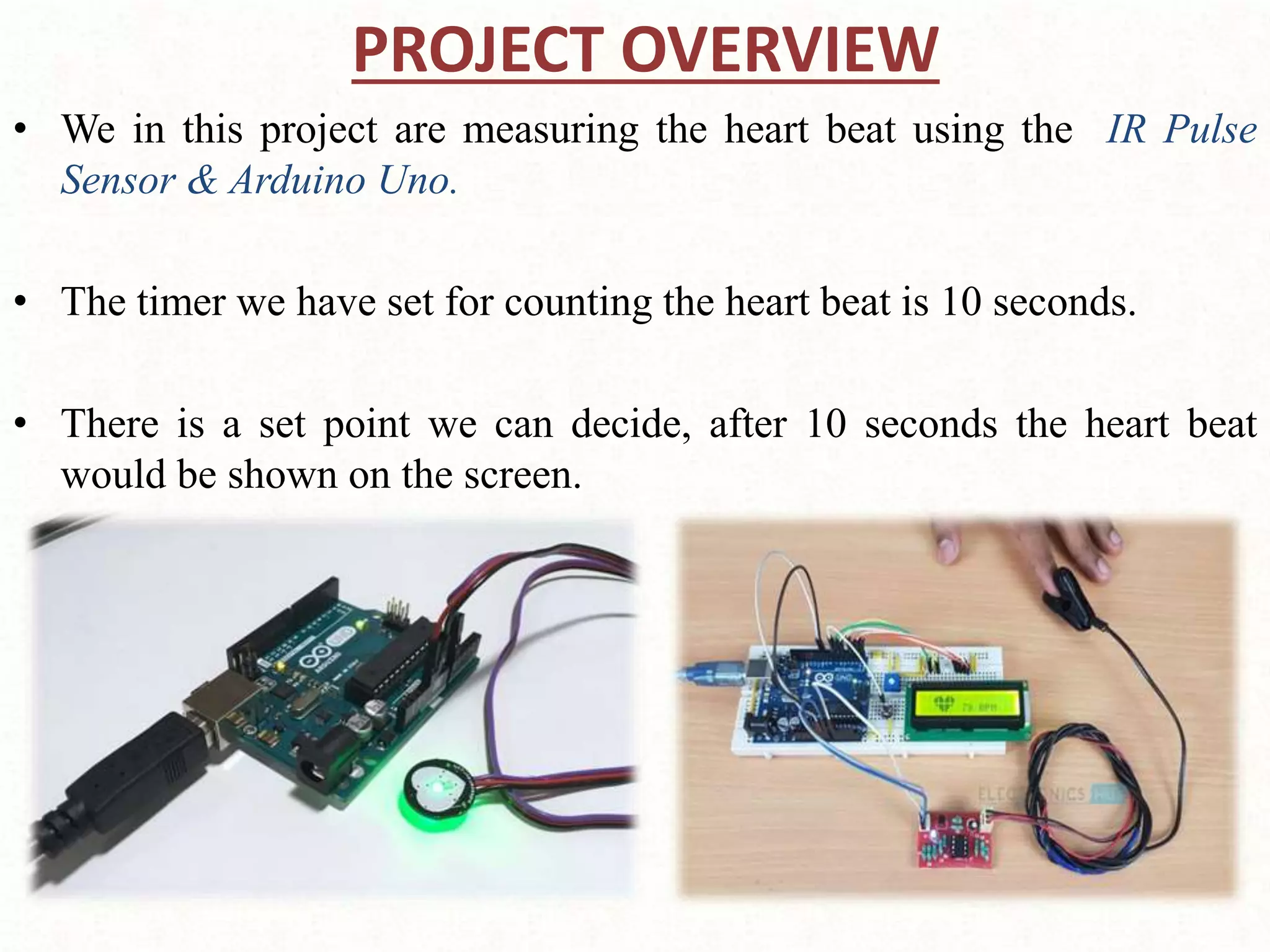 PROJECT OVERVIEW
• We in this project are measuring the heart beat using the IR Pulse
Sensor & Arduino Uno.
• The timer we have set for counting the heart beat is 10 seconds.
• There is a set point we can decide, after 10 seconds the heart beat
would be shown on the screen.
 