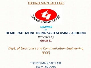 HEART RATE MONITORING SYSTEM USING ARDUINO
Presented by
Group 31
TECHNO MAIN SALT LAKE
Dept. of Electronics and Communication Engineering
(ECE)
TECHNO MAIN SALT LAKE
SEC V , KOLKATA
SEMINAR
on
 