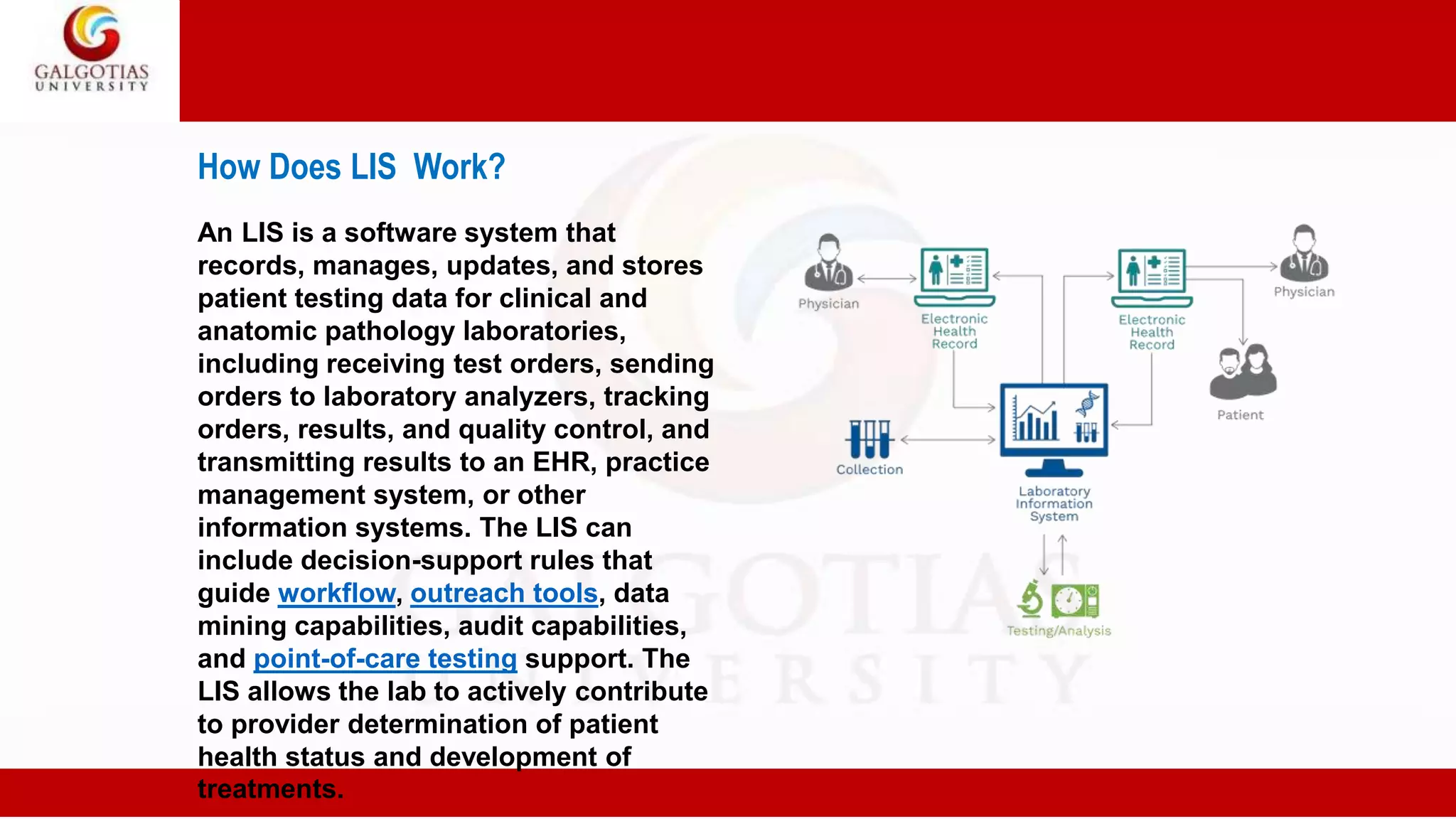 How Does LIS Work?
An LIS is a software system that
records, manages, updates, and stores
patient testing data for clinical and
anatomic pathology laboratories,
including receiving test orders, sending
orders to laboratory analyzers, tracking
orders, results, and quality control, and
transmitting results to an EHR, practice
management system, or other
information systems. The LIS can
include decision-support rules that
guide workflow, outreach tools, data
mining capabilities, audit capabilities,
and point-of-care testing support. The
LIS allows the lab to actively contribute
to provider determination of patient
health status and development of
treatments.
 