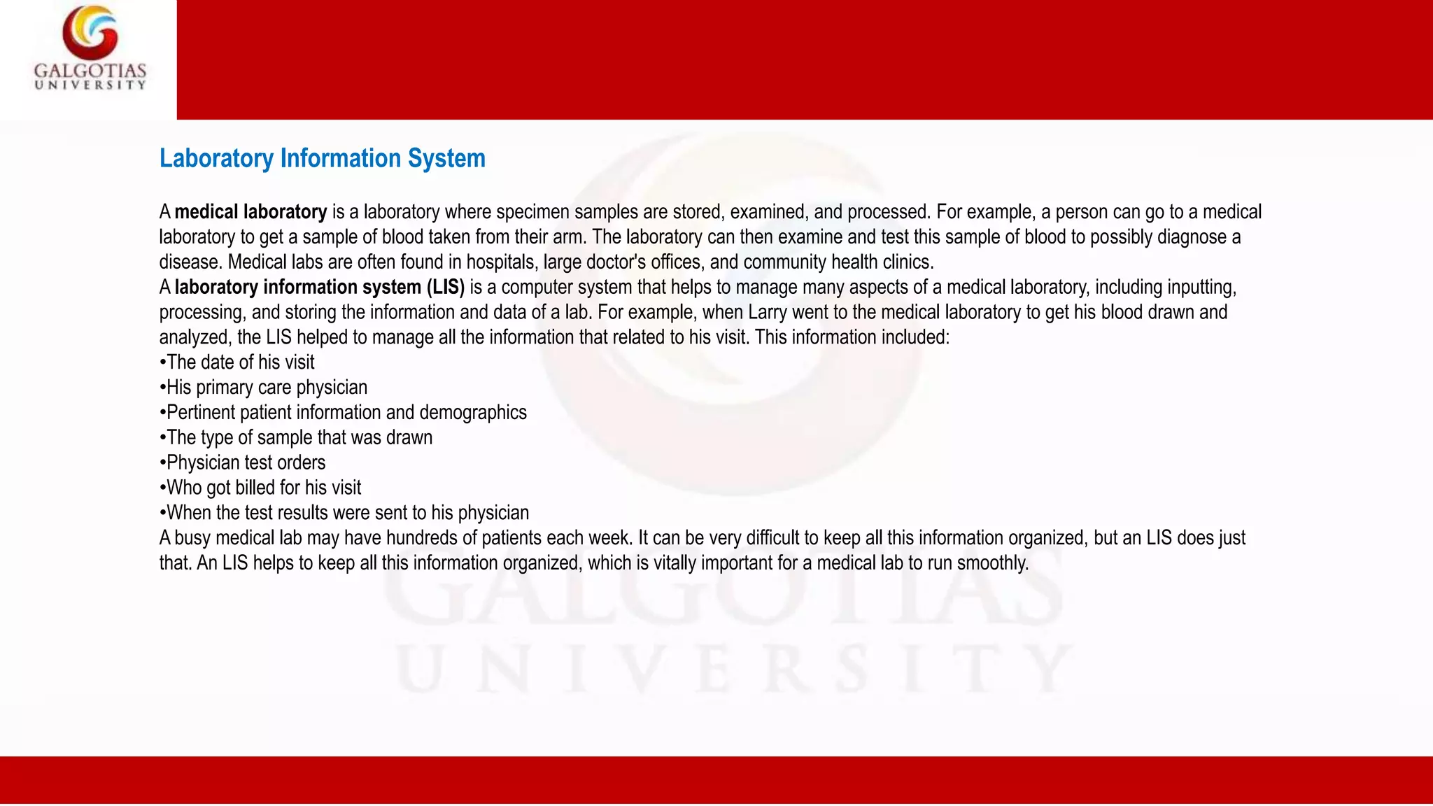 Laboratory Information System
A medical laboratory is a laboratory where specimen samples are stored, examined, and processed. For example, a person can go to a medical
laboratory to get a sample of blood taken from their arm. The laboratory can then examine and test this sample of blood to possibly diagnose a
disease. Medical labs are often found in hospitals, large doctor's offices, and community health clinics.
A laboratory information system (LIS) is a computer system that helps to manage many aspects of a medical laboratory, including inputting,
processing, and storing the information and data of a lab. For example, when Larry went to the medical laboratory to get his blood drawn and
analyzed, the LIS helped to manage all the information that related to his visit. This information included:
•The date of his visit
•His primary care physician
•Pertinent patient information and demographics
•The type of sample that was drawn
•Physician test orders
•Who got billed for his visit
•When the test results were sent to his physician
A busy medical lab may have hundreds of patients each week. It can be very difficult to keep all this information organized, but an LIS does just
that. An LIS helps to keep all this information organized, which is vitally important for a medical lab to run smoothly.
 