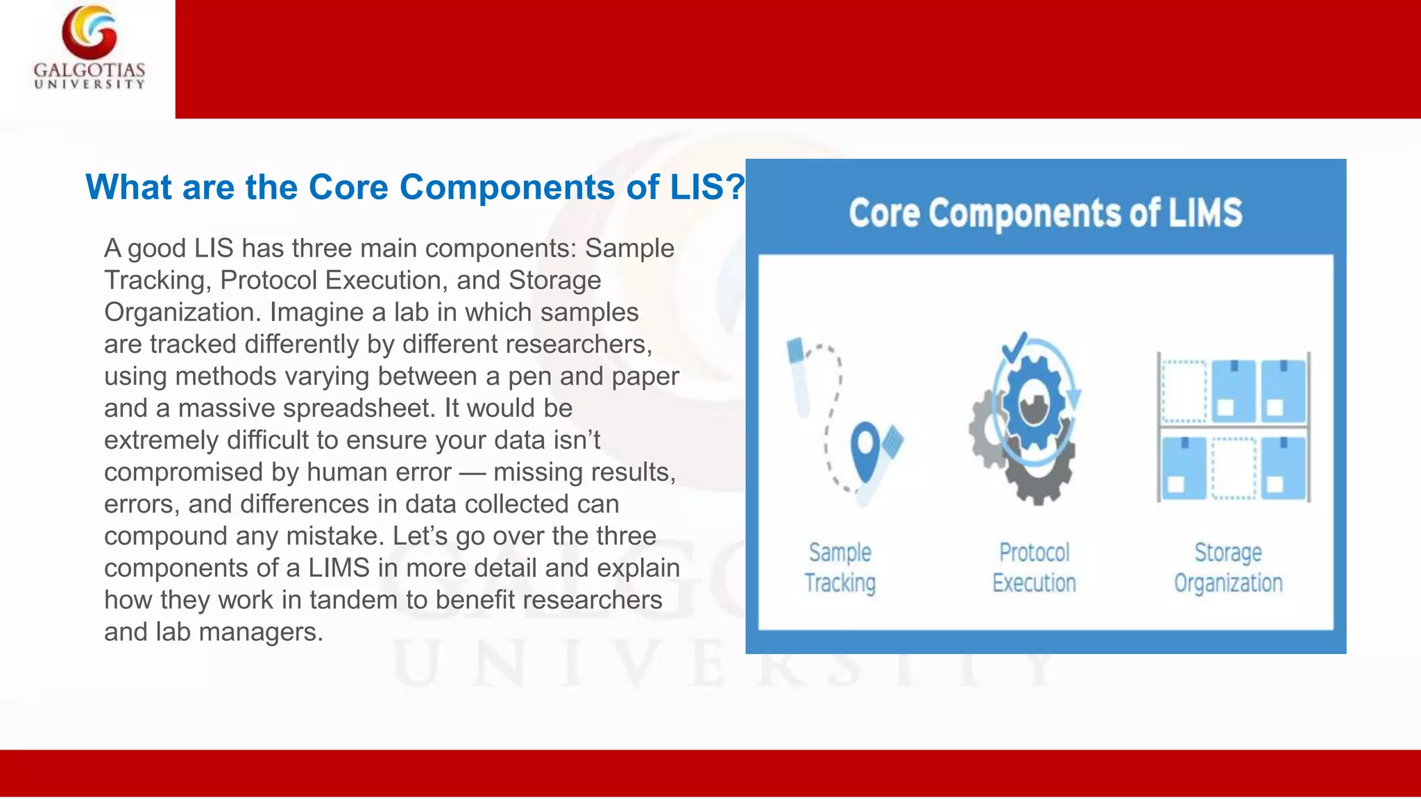 What are the Core Components of LIS?
A good LIS has three main components: Sample
Tracking, Protocol Execution, and Storage
Organization. Imagine a lab in which samples
are tracked differently by different researchers,
using methods varying between a pen and paper
and a massive spreadsheet. It would be
extremely difficult to ensure your data isn’t
compromised by human error — missing results,
errors, and differences in data collected can
compound any mistake. Let’s go over the three
components of a LIMS in more detail and explain
how they work in tandem to benefit researchers
and lab managers.
 
