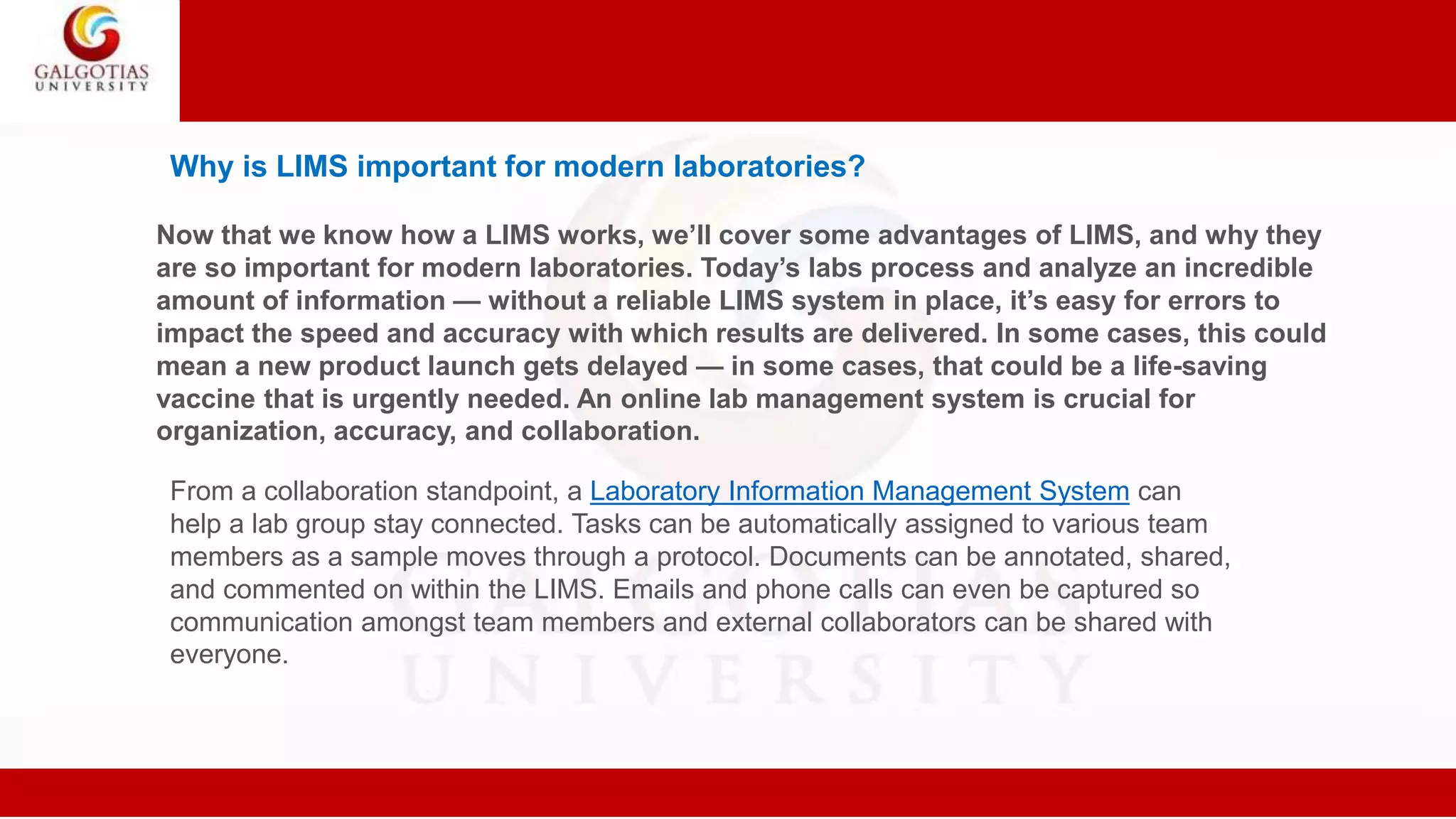 Why is LIMS important for modern laboratories?
Now that we know how a LIMS works, we’ll cover some advantages of LIMS, and why they
are so important for modern laboratories. Today’s labs process and analyze an incredible
amount of information — without a reliable LIMS system in place, it’s easy for errors to
impact the speed and accuracy with which results are delivered. In some cases, this could
mean a new product launch gets delayed — in some cases, that could be a life-saving
vaccine that is urgently needed. An online lab management system is crucial for
organization, accuracy, and collaboration.
From a collaboration standpoint, a Laboratory Information Management System can
help a lab group stay connected. Tasks can be automatically assigned to various team
members as a sample moves through a protocol. Documents can be annotated, shared,
and commented on within the LIMS. Emails and phone calls can even be captured so
communication amongst team members and external collaborators can be shared with
everyone.
 