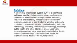 Definition–
A laboratory information system (LIS) is a healthcare
software solution that processes, stores, and manages
patient data related to laboratory processes and testing.
Providers and laboratory professionals use laboratory
information systems to coordinate the workflow and quality
control of inpatient and outpatient medical testing, including
hematology, chemistry, immunology, microbiology, toxicology,
public health, and other laboratory areas. Laboratory
information systems track, store, and update clinical details
about a patient during a provider visit and stores the
information in its database for future reference.
 