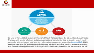 So what is the best LIMS system on the market? Well, that depends on the lab and its individual needs.
That said, with greater efficiency and clear organizational benefits, it’s clear to see why today’s most
successful laboratories rely on a laboratory information management system like Lockbox LIMS. LIMS
systems give labs the ability to organize sample tracking, workflow support, data management,
and collaboration opportunities in a single piece of software, making it the backbone of the lab.
 