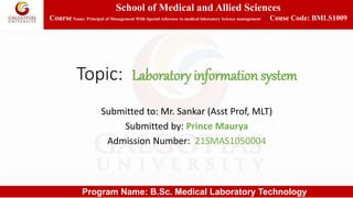 School of Medical and Allied Sciences
CourseName: Principal of Management With Special reference to medical laboratory Science management Couse Code: BMLS1009
Program Name: B.Sc. Medical Laboratory Technology
Topic: Laboratory information system
Submitted to: Mr. Sankar (Asst Prof, MLT)
Submitted by: Prince Maurya
Admission Number: 21SMAS1050004
 