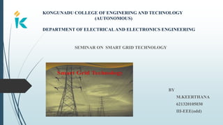 KONGUNADU COLLEGE OF ENGINERING AND TECHNOLOGY
(AUTONOMOUS)
DEPARTMENT OF ELECTRICALAND ELECTRONICS ENGINEERING
SEMINAR ON SMART GRID TECHNOLOGY
BY
M.KEERTHANA
621320105030
III-EEE(odd)
 