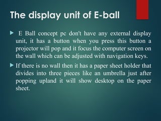The display unit of E-ball
 E Ball concept pc don't have any external display
unit, it has a button when you press this button a
projector will pop and it focus the computer screen on
the wall which can be adjusted with navigation keys.
 If there is no wall then it has a paper sheet holder that
divides into three pieces like an umbrella just after
popping upland it will show desktop on the paper
sheet.
 