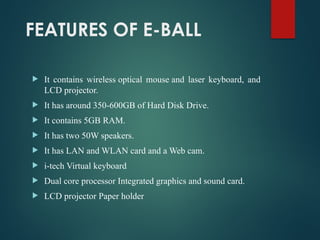 FEATURES OF E-BALL
 It contains wireless optical mouse and laser keyboard, and
LCD projector.
 It has around 350-600GB of Hard Disk Drive.
 It contains 5GB RAM.
 It has two 50W speakers.
 It has LAN and WLAN card and a Web cam.
 i-tech Virtual keyboard
 Dual core processor Integrated graphics and sound card.
 LCD projector Paper holder
 